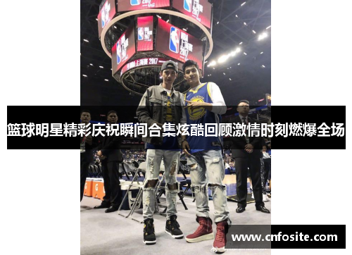 篮球明星精彩庆祝瞬间合集炫酷回顾激情时刻燃爆全场